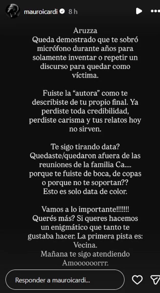 El enfrentamiento entre Mauro Icardi y Yanina Latorre contin&uacute;a creciendo y cada nuevo episodio suma tensi&oacute;n. En los &uacute;ltimos d&iacute;as, el futbolista volvi&oacute; a utilizar sus redes sociales para responderle a la conductora de SQP, profundizando una disputa que comenz&oacute; tras las versiones sobre un supuesto v&iacute;nculo entre la China Su&aacute;rez y el piloto Franco Deambrosi. La pol&eacute;mica se desat&oacute; luego de que Yanina Latorre revelara ese presunto romance. M&aacute;s tarde, el propio Deambrosi confirm&oacute; haber mantenido una relaci&oacute;n &iacute;ntima con la actriz, aunque aclar&oacute; que ocurri&oacute; varios a&ntilde;os atr&aacute;s. A partir de ese momento, Icardi sali&oacute; al cruce de la periodista, cuestion&oacute; su labor profesional y asegur&oacute; contar con informaci&oacute;n vinculada a presuntas infidelidades de Diego Latorre. Lejos de bajar el tono, Yanina volvi&oacute; a referirse al futbolista el pasado 6 de julio. En esa oportunidad sostuvo que Icardi todav&iacute;a no tiene resuelto su futuro deportivo, que sigue negociando con Galatasaray y que, por ahora, &uacute;nicamente habr&iacute;a alcanzado un acuerdo para desempe&ntilde;arse como embajador publicitario de una cl&iacute;nica est&eacute;tica en Turqu&iacute;a. Informa Voces Cr&iacute;ticas. Las declaraciones de la conductora provocaron una inmediata reacci&oacute;n del delantero, quien volvi&oacute; a expresarse a trav&eacute;s de Instagram con un extenso mensaje cargado de cuestionamientos personales y profesionales hacia Latorre, dejando adem&aacute;s la promesa de nuevas revelaciones. &ldquo;Aruzza: queda demostrado que te sobr&oacute; micr&oacute;fono durante a&ntilde;os para solamente inventar o repetir un discurso para quedar como v&iacute;ctima. Fuiste la &lsquo;autora&rsquo;, como te describiste, de tu propio final. Ya perdiste toda credibilidad, perdiste carisma y tus relatos hoy no sirven". El descargo continu&oacute; con un tono a&uacute;n m&aacute;s desafiante y la insinuaci&oacute;n de que posee informaci&oacute;n comprometedora. &ldquo;&iquest;Te sigo tirando data? Quedaste/quedaron afuera de las reuniones de la familia Ca.... porque te fuiste de boca, de copas o porque no te soportan?? Esto es solo data de color. &iexcl;&iexcl;&iexcl;Vamos a lo importante!!! &iquest;Quer&eacute;s m&aacute;s? Si quer&eacute;s hacemos un enigm&aacute;tico que tanto te gustaba hacer. La primera pista es: vecina. Ma&ntilde;ana te sigo atendiendo. Amooooorrrr".